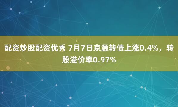 配资炒股配资优秀 7月7日京源转债上涨0.4%，转股溢价率0.97%