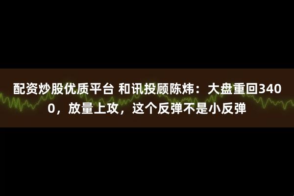 配资炒股优质平台 和讯投顾陈炜：大盘重回3400，放量上攻，这个反弹不是小反弹