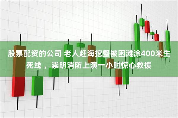 股票配资的公司 老人赶海挖蟹被困滩涂400米生死线 ，崇明消防上演一小时惊心救援