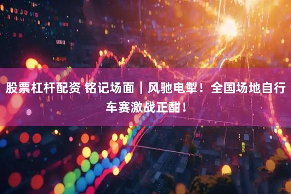 股票杠杆配资 铭记场面｜风驰电掣！全国场地自行车赛激战正酣！