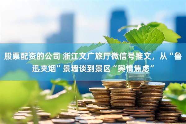 股票配资的公司 浙江文广旅厅微信号推文，从“鲁迅夹烟”景墙谈到景区“舆情焦虑”