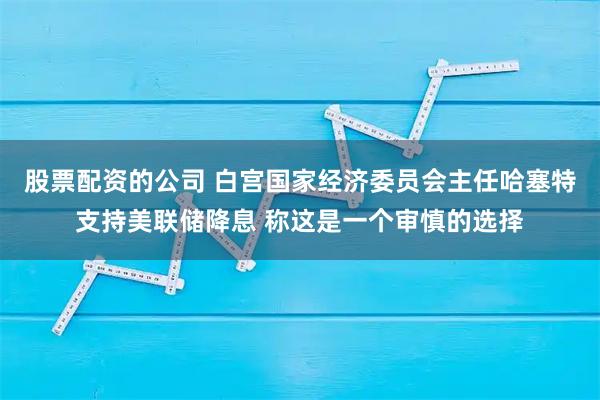 股票配资的公司 白宫国家经济委员会主任哈塞特支持美联储降息 称这是一个审慎的选择