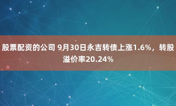 股票配资的公司 9月30日永吉转债上涨1.6%，转股溢价率20.24%